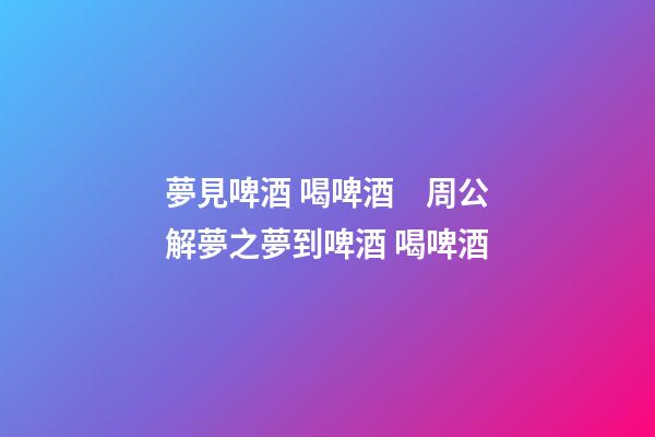 夢見啤酒 喝啤酒　周公解夢之夢到啤酒 喝啤酒